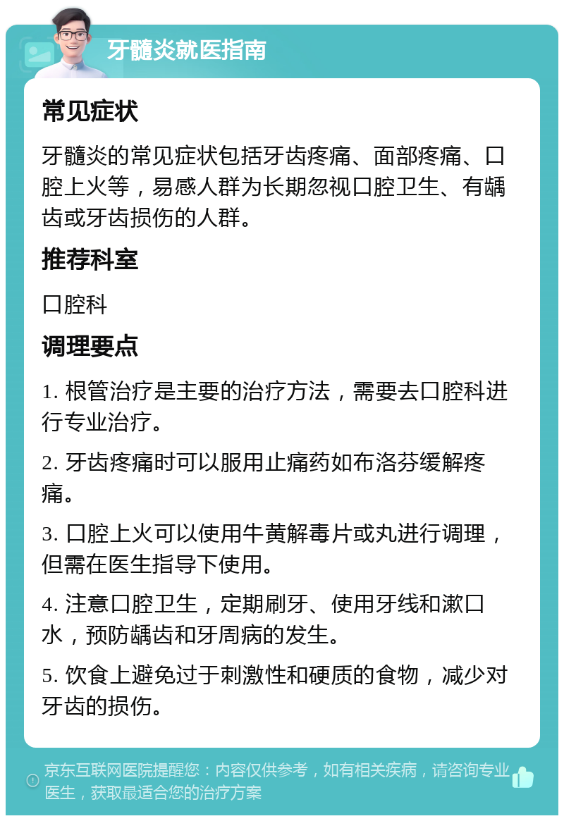 牙髓炎就医指南 常见症状 牙髓炎的常见症状包括牙齿疼痛、面部疼痛、口腔上火等，易感人群为长期忽视口腔卫生、有龋齿或牙齿损伤的人群。 推荐科室 口腔科 调理要点 1. 根管治疗是主要的治疗方法，需要去口腔科进行专业治疗。 2. 牙齿疼痛时可以服用止痛药如布洛芬缓解疼痛。 3. 口腔上火可以使用牛黄解毒片或丸进行调理，但需在医生指导下使用。 4. 注意口腔卫生，定期刷牙、使用牙线和漱口水，预防龋齿和牙周病的发生。 5. 饮食上避免过于刺激性和硬质的食物，减少对牙齿的损伤。