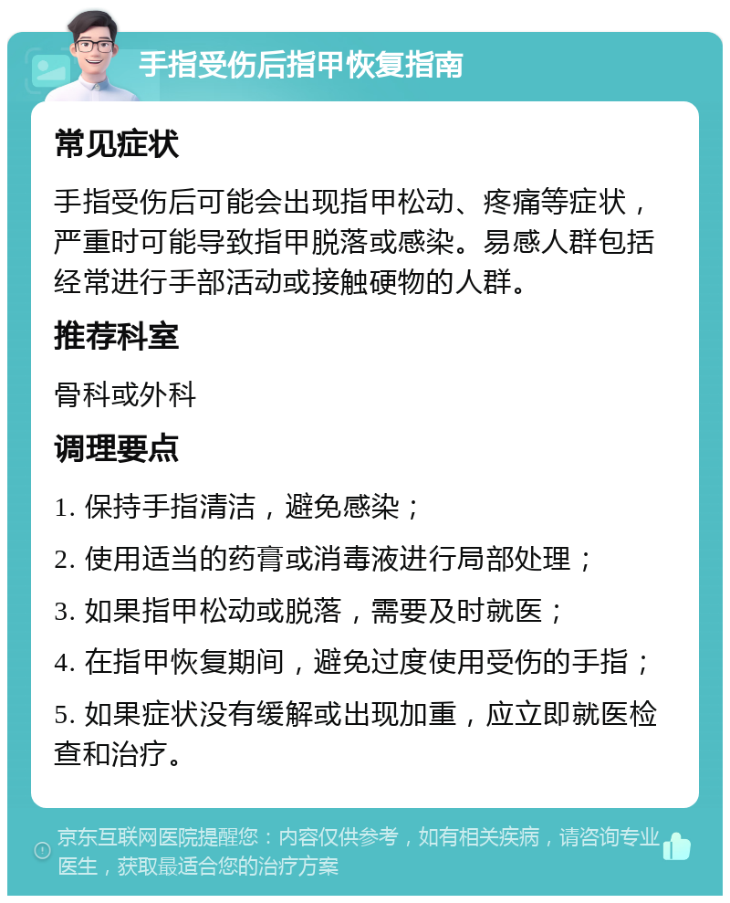 手指受伤后指甲恢复指南 常见症状 手指受伤后可能会出现指甲松动、疼痛等症状，严重时可能导致指甲脱落或感染。易感人群包括经常进行手部活动或接触硬物的人群。 推荐科室 骨科或外科 调理要点 1. 保持手指清洁，避免感染； 2. 使用适当的药膏或消毒液进行局部处理； 3. 如果指甲松动或脱落，需要及时就医； 4. 在指甲恢复期间，避免过度使用受伤的手指； 5. 如果症状没有缓解或出现加重，应立即就医检查和治疗。