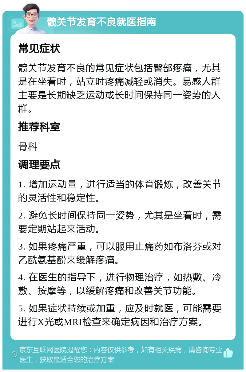 髋关节发育不良就医指南 常见症状 髋关节发育不良的常见症状包括臀部疼痛，尤其是在坐着时，站立时疼痛减轻或消失。易感人群主要是长期缺乏运动或长时间保持同一姿势的人群。 推荐科室 骨科 调理要点 1. 增加运动量，进行适当的体育锻炼，改善关节的灵活性和稳定性。 2. 避免长时间保持同一姿势，尤其是坐着时，需要定期站起来活动。 3. 如果疼痛严重，可以服用止痛药如布洛芬或对乙酰氨基酚来缓解疼痛。 4. 在医生的指导下，进行物理治疗，如热敷、冷敷、按摩等，以缓解疼痛和改善关节功能。 5. 如果症状持续或加重，应及时就医，可能需要进行X光或MRI检查来确定病因和治疗方案。