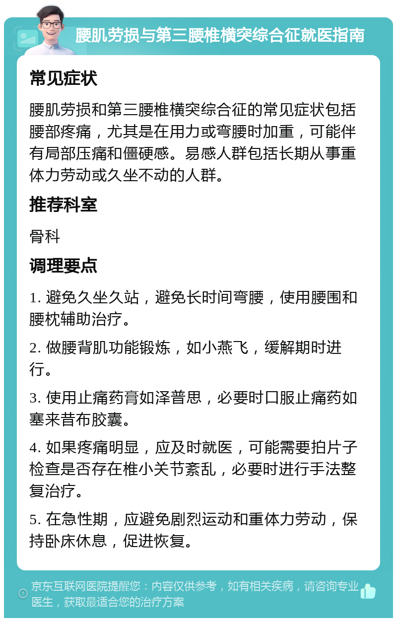 腰肌劳损与第三腰椎横突综合征就医指南 常见症状 腰肌劳损和第三腰椎横突综合征的常见症状包括腰部疼痛，尤其是在用力或弯腰时加重，可能伴有局部压痛和僵硬感。易感人群包括长期从事重体力劳动或久坐不动的人群。 推荐科室 骨科 调理要点 1. 避免久坐久站，避免长时间弯腰，使用腰围和腰枕辅助治疗。 2. 做腰背肌功能锻炼，如小燕飞，缓解期时进行。 3. 使用止痛药膏如泽普思，必要时口服止痛药如塞来昔布胶囊。 4. 如果疼痛明显，应及时就医，可能需要拍片子检查是否存在椎小关节紊乱，必要时进行手法整复治疗。 5. 在急性期，应避免剧烈运动和重体力劳动，保持卧床休息，促进恢复。