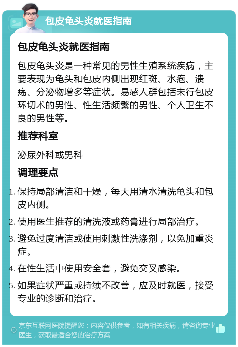 包皮龟头炎就医指南 包皮龟头炎就医指南 包皮龟头炎是一种常见的男性生殖系统疾病，主要表现为龟头和包皮内侧出现红斑、水疱、溃疡、分泌物增多等症状。易感人群包括未行包皮环切术的男性、性生活频繁的男性、个人卫生不良的男性等。 推荐科室 泌尿外科或男科 调理要点 保持局部清洁和干燥，每天用清水清洗龟头和包皮内侧。 使用医生推荐的清洗液或药膏进行局部治疗。 避免过度清洁或使用刺激性洗涤剂，以免加重炎症。 在性生活中使用安全套，避免交叉感染。 如果症状严重或持续不改善，应及时就医，接受专业的诊断和治疗。