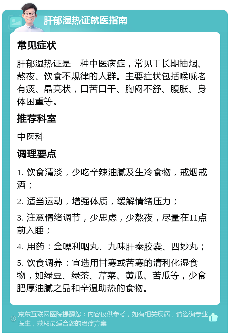 肝郁湿热证就医指南 常见症状 肝郁湿热证是一种中医病症，常见于长期抽烟、熬夜、饮食不规律的人群。主要症状包括喉咙老有痰、晶亮状，口苦口干、胸闷不舒、腹胀、身体困重等。 推荐科室 中医科 调理要点 1. 饮食清淡，少吃辛辣油腻及生冷食物，戒烟戒酒； 2. 适当运动，增强体质，缓解情绪压力； 3. 注意情绪调节，少思虑，少熬夜，尽量在11点前入睡； 4. 用药：金嗓利咽丸、九味肝泰胶囊、四妙丸； 5. 饮食调养：宜选用甘寒或苦寒的清利化湿食物，如绿豆、绿茶、芹菜、黄瓜、苦瓜等，少食肥厚油腻之品和辛温助热的食物。