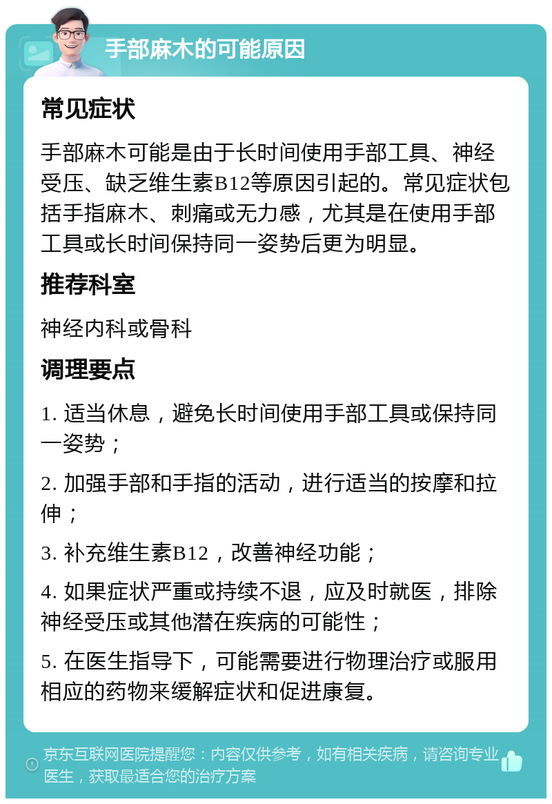 手部麻木的可能原因 常见症状 手部麻木可能是由于长时间使用手部工具、神经受压、缺乏维生素B12等原因引起的。常见症状包括手指麻木、刺痛或无力感，尤其是在使用手部工具或长时间保持同一姿势后更为明显。 推荐科室 神经内科或骨科 调理要点 1. 适当休息，避免长时间使用手部工具或保持同一姿势； 2. 加强手部和手指的活动，进行适当的按摩和拉伸； 3. 补充维生素B12，改善神经功能； 4. 如果症状严重或持续不退，应及时就医，排除神经受压或其他潜在疾病的可能性； 5. 在医生指导下，可能需要进行物理治疗或服用相应的药物来缓解症状和促进康复。