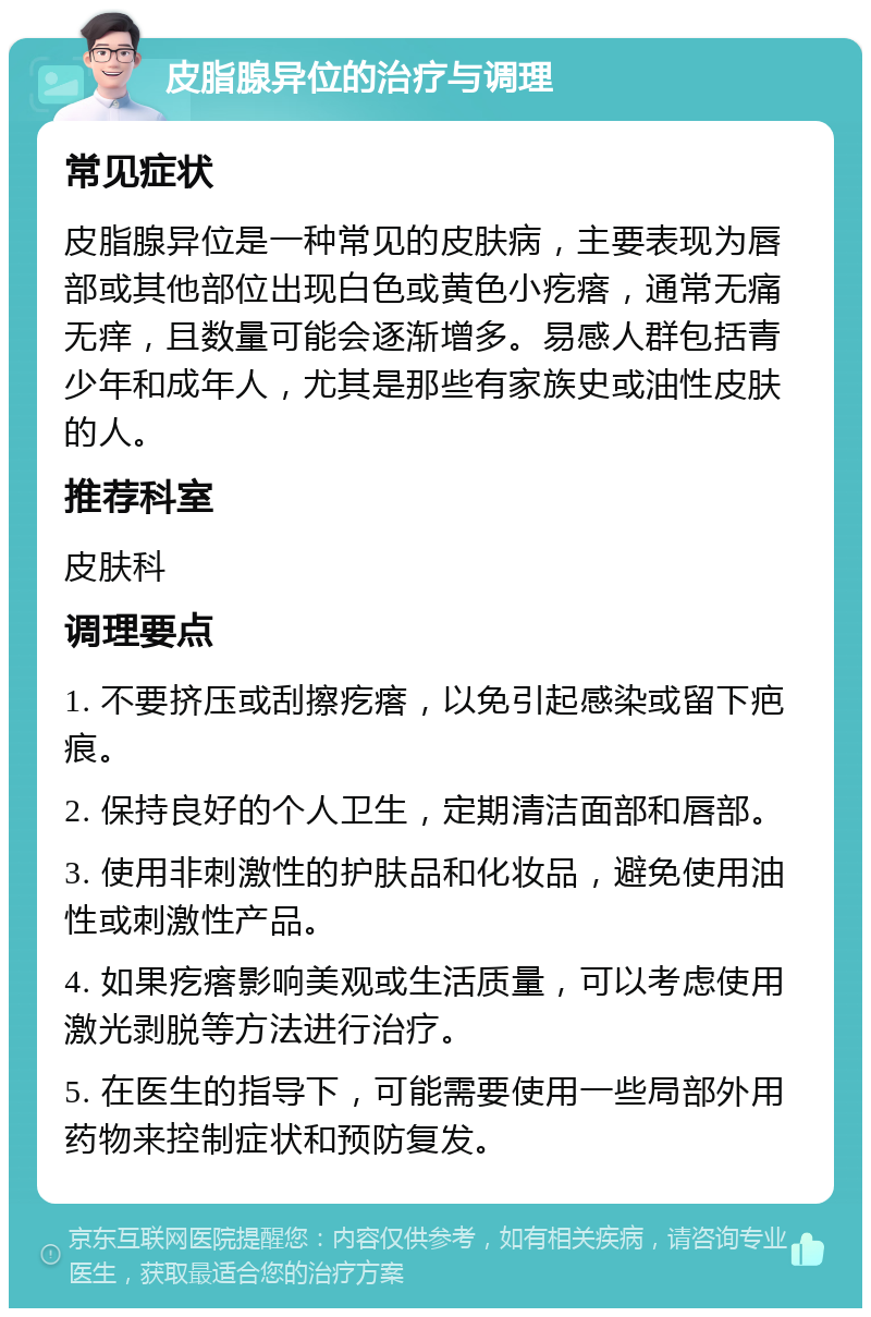 皮脂腺异位的治疗与调理 常见症状 皮脂腺异位是一种常见的皮肤病，主要表现为唇部或其他部位出现白色或黄色小疙瘩，通常无痛无痒，且数量可能会逐渐增多。易感人群包括青少年和成年人，尤其是那些有家族史或油性皮肤的人。 推荐科室 皮肤科 调理要点 1. 不要挤压或刮擦疙瘩，以免引起感染或留下疤痕。 2. 保持良好的个人卫生，定期清洁面部和唇部。 3. 使用非刺激性的护肤品和化妆品，避免使用油性或刺激性产品。 4. 如果疙瘩影响美观或生活质量，可以考虑使用激光剥脱等方法进行治疗。 5. 在医生的指导下，可能需要使用一些局部外用药物来控制症状和预防复发。