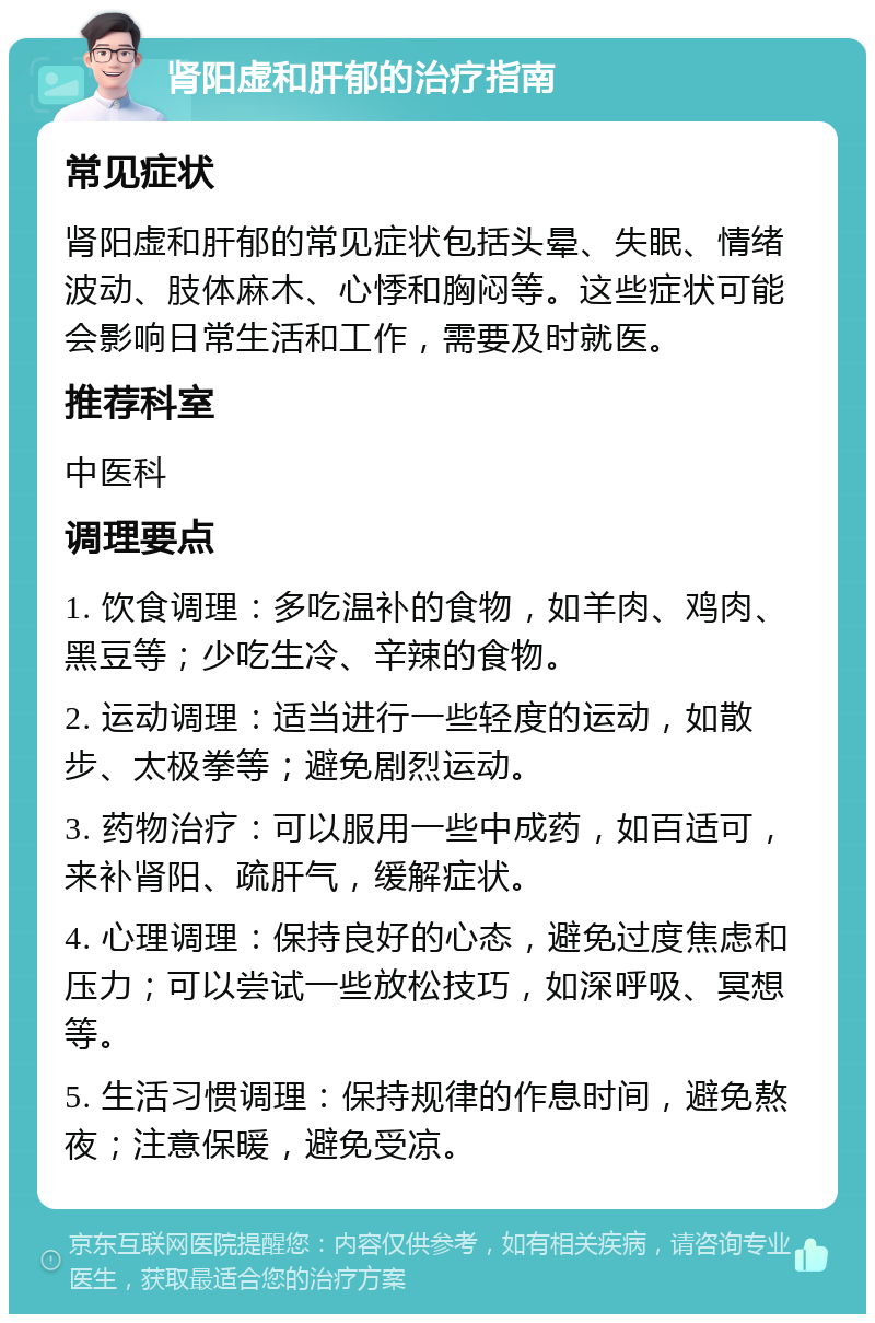 肾阳虚和肝郁的治疗指南 常见症状 肾阳虚和肝郁的常见症状包括头晕、失眠、情绪波动、肢体麻木、心悸和胸闷等。这些症状可能会影响日常生活和工作，需要及时就医。 推荐科室 中医科 调理要点 1. 饮食调理：多吃温补的食物，如羊肉、鸡肉、黑豆等；少吃生冷、辛辣的食物。 2. 运动调理：适当进行一些轻度的运动，如散步、太极拳等；避免剧烈运动。 3. 药物治疗：可以服用一些中成药，如百适可，来补肾阳、疏肝气，缓解症状。 4. 心理调理：保持良好的心态，避免过度焦虑和压力；可以尝试一些放松技巧，如深呼吸、冥想等。 5. 生活习惯调理：保持规律的作息时间，避免熬夜；注意保暖，避免受凉。