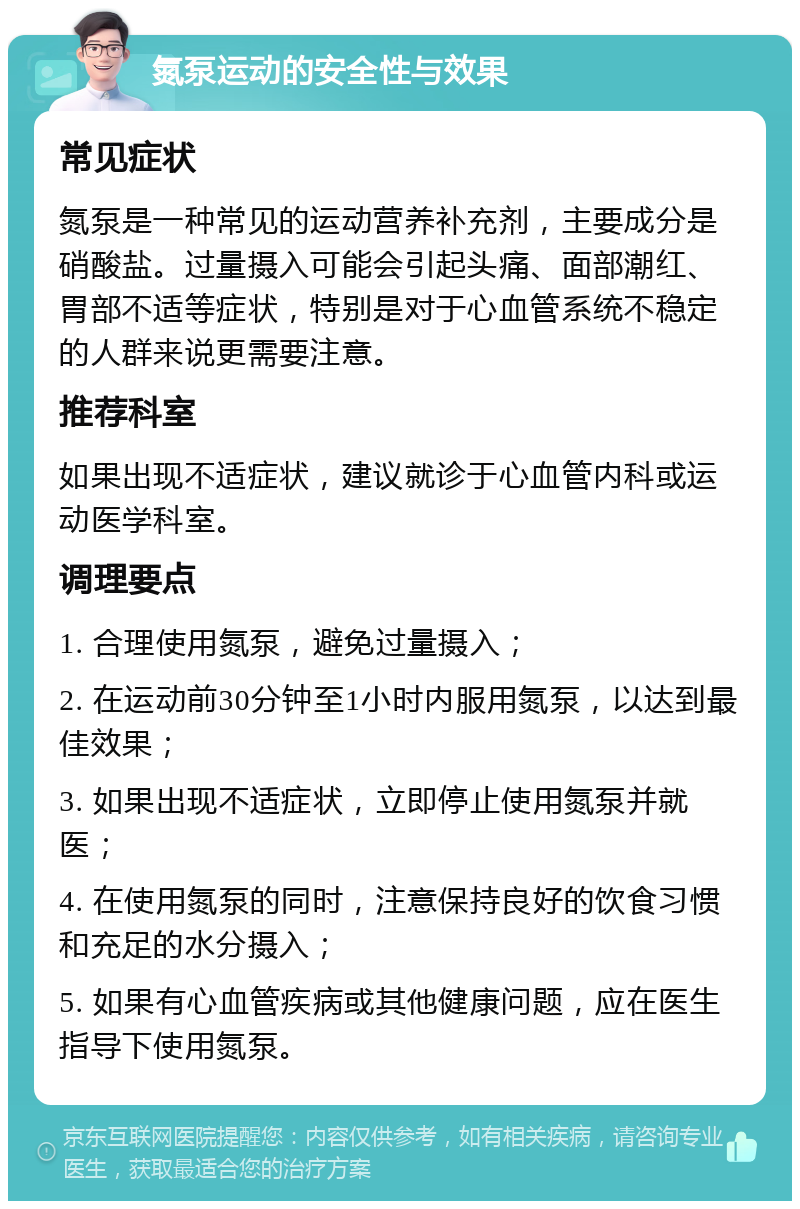 氮泵运动的安全性与效果 常见症状 氮泵是一种常见的运动营养补充剂，主要成分是硝酸盐。过量摄入可能会引起头痛、面部潮红、胃部不适等症状，特别是对于心血管系统不稳定的人群来说更需要注意。 推荐科室 如果出现不适症状，建议就诊于心血管内科或运动医学科室。 调理要点 1. 合理使用氮泵，避免过量摄入； 2. 在运动前30分钟至1小时内服用氮泵，以达到最佳效果； 3. 如果出现不适症状，立即停止使用氮泵并就医； 4. 在使用氮泵的同时，注意保持良好的饮食习惯和充足的水分摄入； 5. 如果有心血管疾病或其他健康问题，应在医生指导下使用氮泵。