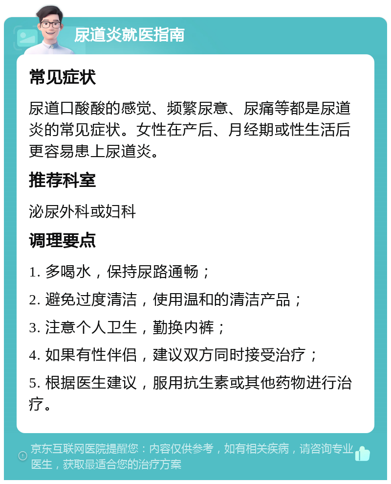 尿道炎就医指南 常见症状 尿道口酸酸的感觉、频繁尿意、尿痛等都是尿道炎的常见症状。女性在产后、月经期或性生活后更容易患上尿道炎。 推荐科室 泌尿外科或妇科 调理要点 1. 多喝水，保持尿路通畅； 2. 避免过度清洁，使用温和的清洁产品； 3. 注意个人卫生，勤换内裤； 4. 如果有性伴侣，建议双方同时接受治疗； 5. 根据医生建议，服用抗生素或其他药物进行治疗。