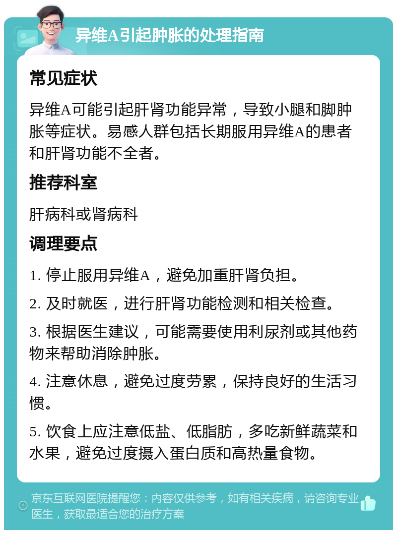 异维A引起肿胀的处理指南 常见症状 异维A可能引起肝肾功能异常，导致小腿和脚肿胀等症状。易感人群包括长期服用异维A的患者和肝肾功能不全者。 推荐科室 肝病科或肾病科 调理要点 1. 停止服用异维A，避免加重肝肾负担。 2. 及时就医，进行肝肾功能检测和相关检查。 3. 根据医生建议，可能需要使用利尿剂或其他药物来帮助消除肿胀。 4. 注意休息，避免过度劳累，保持良好的生活习惯。 5. 饮食上应注意低盐、低脂肪，多吃新鲜蔬菜和水果，避免过度摄入蛋白质和高热量食物。