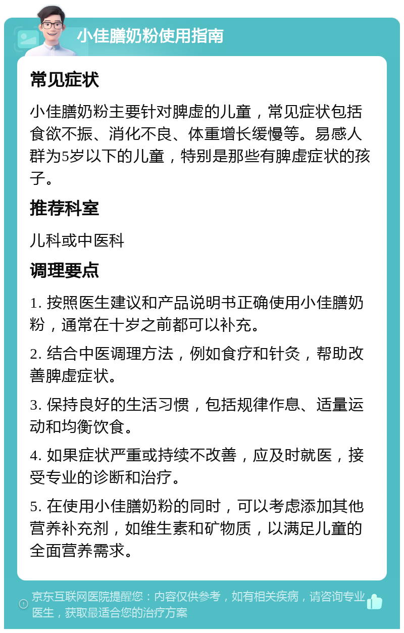 小佳膳奶粉使用指南 常见症状 小佳膳奶粉主要针对脾虚的儿童，常见症状包括食欲不振、消化不良、体重增长缓慢等。易感人群为5岁以下的儿童，特别是那些有脾虚症状的孩子。 推荐科室 儿科或中医科 调理要点 1. 按照医生建议和产品说明书正确使用小佳膳奶粉，通常在十岁之前都可以补充。 2. 结合中医调理方法，例如食疗和针灸，帮助改善脾虚症状。 3. 保持良好的生活习惯，包括规律作息、适量运动和均衡饮食。 4. 如果症状严重或持续不改善，应及时就医，接受专业的诊断和治疗。 5. 在使用小佳膳奶粉的同时，可以考虑添加其他营养补充剂，如维生素和矿物质，以满足儿童的全面营养需求。