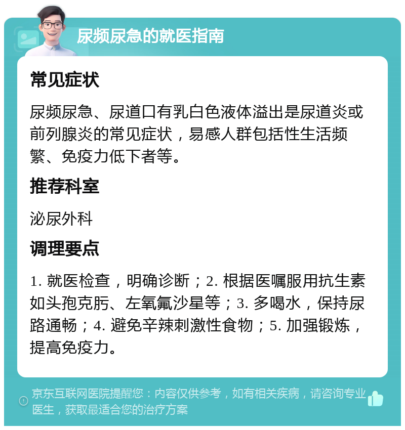 尿频尿急的就医指南 常见症状 尿频尿急、尿道口有乳白色液体溢出是尿道炎或前列腺炎的常见症状，易感人群包括性生活频繁、免疫力低下者等。 推荐科室 泌尿外科 调理要点 1. 就医检查，明确诊断；2. 根据医嘱服用抗生素如头孢克肟、左氧氟沙星等；3. 多喝水，保持尿路通畅；4. 避免辛辣刺激性食物；5. 加强锻炼，提高免疫力。