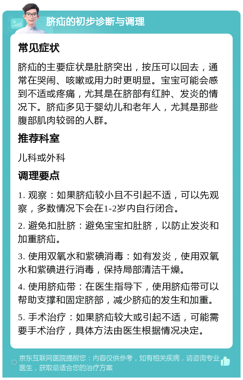 脐疝的初步诊断与调理 常见症状 脐疝的主要症状是肚脐突出，按压可以回去，通常在哭闹、咳嗽或用力时更明显。宝宝可能会感到不适或疼痛，尤其是在脐部有红肿、发炎的情况下。脐疝多见于婴幼儿和老年人，尤其是那些腹部肌肉较弱的人群。 推荐科室 儿科或外科 调理要点 1. 观察：如果脐疝较小且不引起不适，可以先观察，多数情况下会在1-2岁内自行闭合。 2. 避免扣肚脐：避免宝宝扣肚脐，以防止发炎和加重脐疝。 3. 使用双氧水和紫碘消毒：如有发炎，使用双氧水和紫碘进行消毒，保持局部清洁干燥。 4. 使用脐疝带：在医生指导下，使用脐疝带可以帮助支撑和固定脐部，减少脐疝的发生和加重。 5. 手术治疗：如果脐疝较大或引起不适，可能需要手术治疗，具体方法由医生根据情况决定。