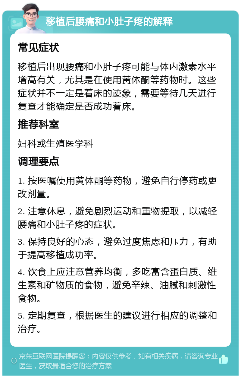 移植后腰痛和小肚子疼的解释 常见症状 移植后出现腰痛和小肚子疼可能与体内激素水平增高有关，尤其是在使用黄体酮等药物时。这些症状并不一定是着床的迹象，需要等待几天进行复查才能确定是否成功着床。 推荐科室 妇科或生殖医学科 调理要点 1. 按医嘱使用黄体酮等药物，避免自行停药或更改剂量。 2. 注意休息，避免剧烈运动和重物提取，以减轻腰痛和小肚子疼的症状。 3. 保持良好的心态，避免过度焦虑和压力，有助于提高移植成功率。 4. 饮食上应注意营养均衡，多吃富含蛋白质、维生素和矿物质的食物，避免辛辣、油腻和刺激性食物。 5. 定期复查，根据医生的建议进行相应的调整和治疗。