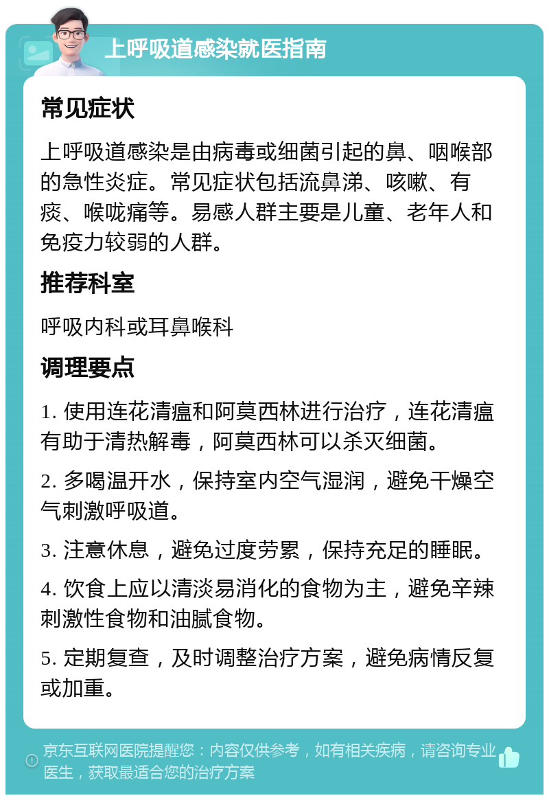 上呼吸道感染就医指南 常见症状 上呼吸道感染是由病毒或细菌引起的鼻、咽喉部的急性炎症。常见症状包括流鼻涕、咳嗽、有痰、喉咙痛等。易感人群主要是儿童、老年人和免疫力较弱的人群。 推荐科室 呼吸内科或耳鼻喉科 调理要点 1. 使用连花清瘟和阿莫西林进行治疗，连花清瘟有助于清热解毒，阿莫西林可以杀灭细菌。 2. 多喝温开水，保持室内空气湿润，避免干燥空气刺激呼吸道。 3. 注意休息，避免过度劳累，保持充足的睡眠。 4. 饮食上应以清淡易消化的食物为主，避免辛辣刺激性食物和油腻食物。 5. 定期复查，及时调整治疗方案，避免病情反复或加重。