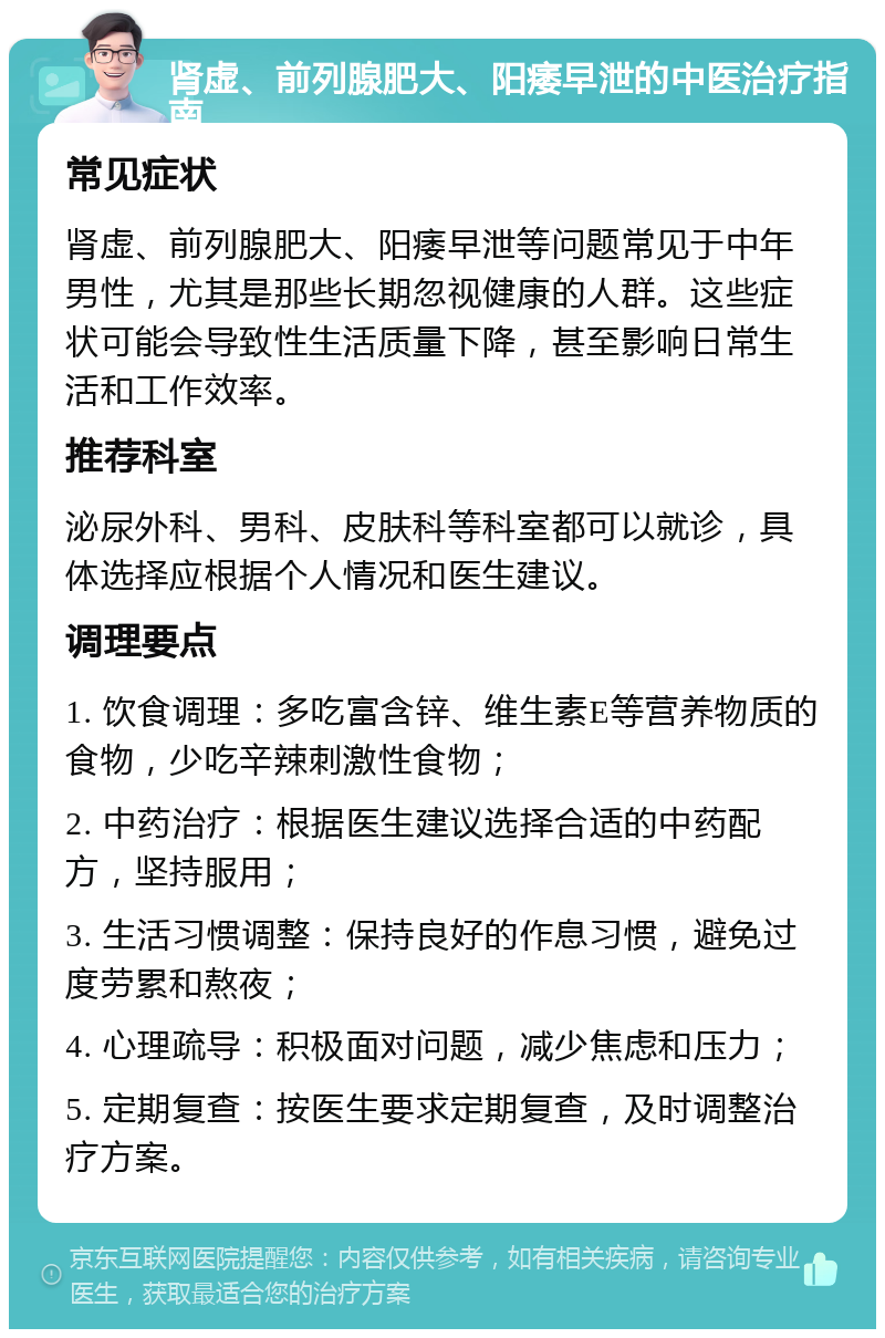 肾虚、前列腺肥大、阳痿早泄的中医治疗指南 常见症状 肾虚、前列腺肥大、阳痿早泄等问题常见于中年男性，尤其是那些长期忽视健康的人群。这些症状可能会导致性生活质量下降，甚至影响日常生活和工作效率。 推荐科室 泌尿外科、男科、皮肤科等科室都可以就诊，具体选择应根据个人情况和医生建议。 调理要点 1. 饮食调理：多吃富含锌、维生素E等营养物质的食物，少吃辛辣刺激性食物； 2. 中药治疗：根据医生建议选择合适的中药配方，坚持服用； 3. 生活习惯调整：保持良好的作息习惯，避免过度劳累和熬夜； 4. 心理疏导：积极面对问题，减少焦虑和压力； 5. 定期复查：按医生要求定期复查，及时调整治疗方案。