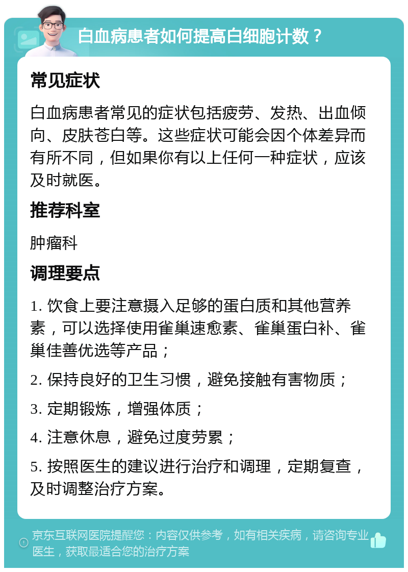 白血病患者如何提高白细胞计数？ 常见症状 白血病患者常见的症状包括疲劳、发热、出血倾向、皮肤苍白等。这些症状可能会因个体差异而有所不同，但如果你有以上任何一种症状，应该及时就医。 推荐科室 肿瘤科 调理要点 1. 饮食上要注意摄入足够的蛋白质和其他营养素，可以选择使用雀巢速愈素、雀巢蛋白补、雀巢佳善优选等产品； 2. 保持良好的卫生习惯，避免接触有害物质； 3. 定期锻炼，增强体质； 4. 注意休息，避免过度劳累； 5. 按照医生的建议进行治疗和调理，定期复查，及时调整治疗方案。