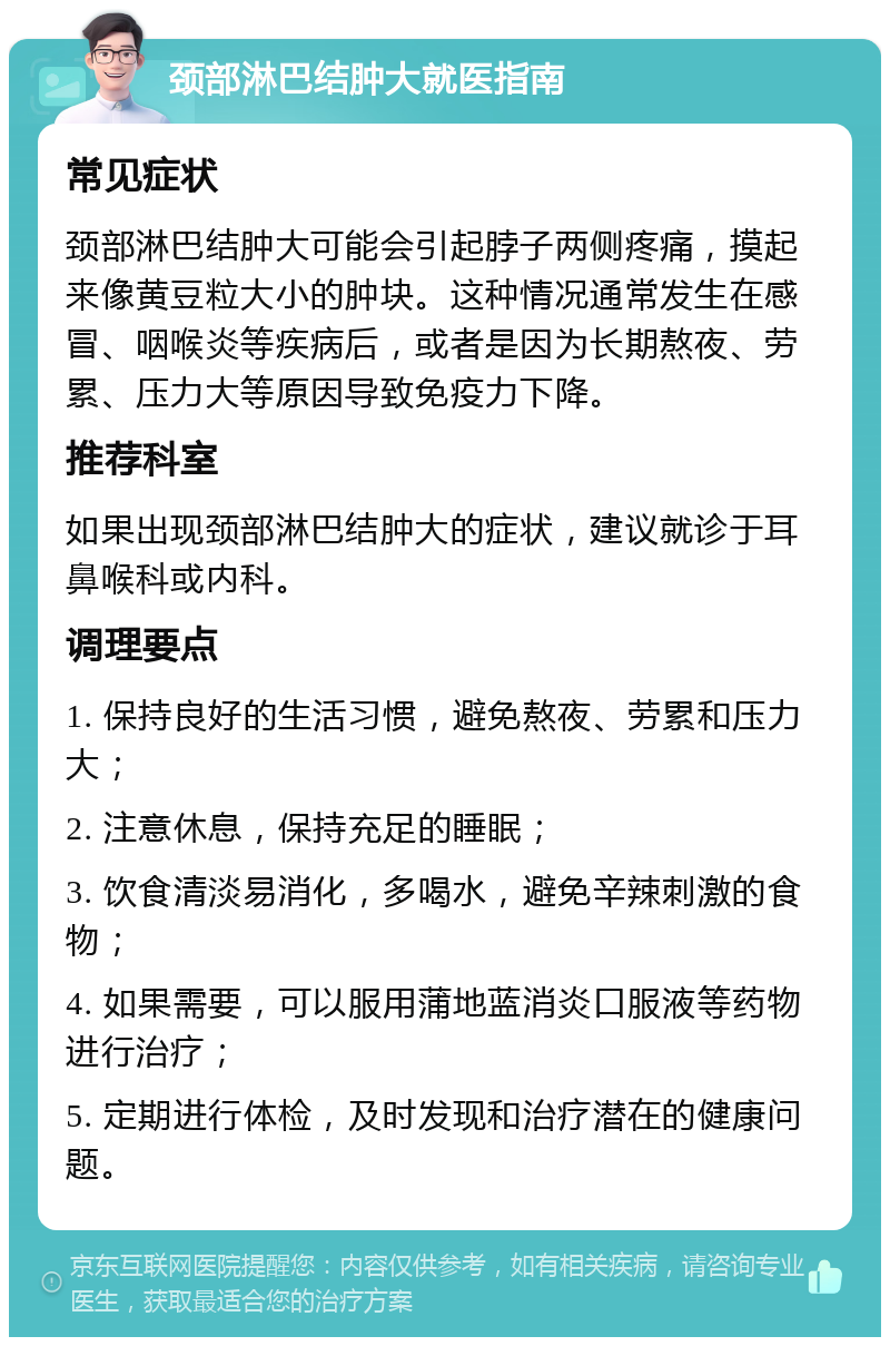 颈部淋巴结肿大就医指南 常见症状 颈部淋巴结肿大可能会引起脖子两侧疼痛，摸起来像黄豆粒大小的肿块。这种情况通常发生在感冒、咽喉炎等疾病后，或者是因为长期熬夜、劳累、压力大等原因导致免疫力下降。 推荐科室 如果出现颈部淋巴结肿大的症状，建议就诊于耳鼻喉科或内科。 调理要点 1. 保持良好的生活习惯，避免熬夜、劳累和压力大； 2. 注意休息，保持充足的睡眠； 3. 饮食清淡易消化，多喝水，避免辛辣刺激的食物； 4. 如果需要，可以服用蒲地蓝消炎口服液等药物进行治疗； 5. 定期进行体检，及时发现和治疗潜在的健康问题。