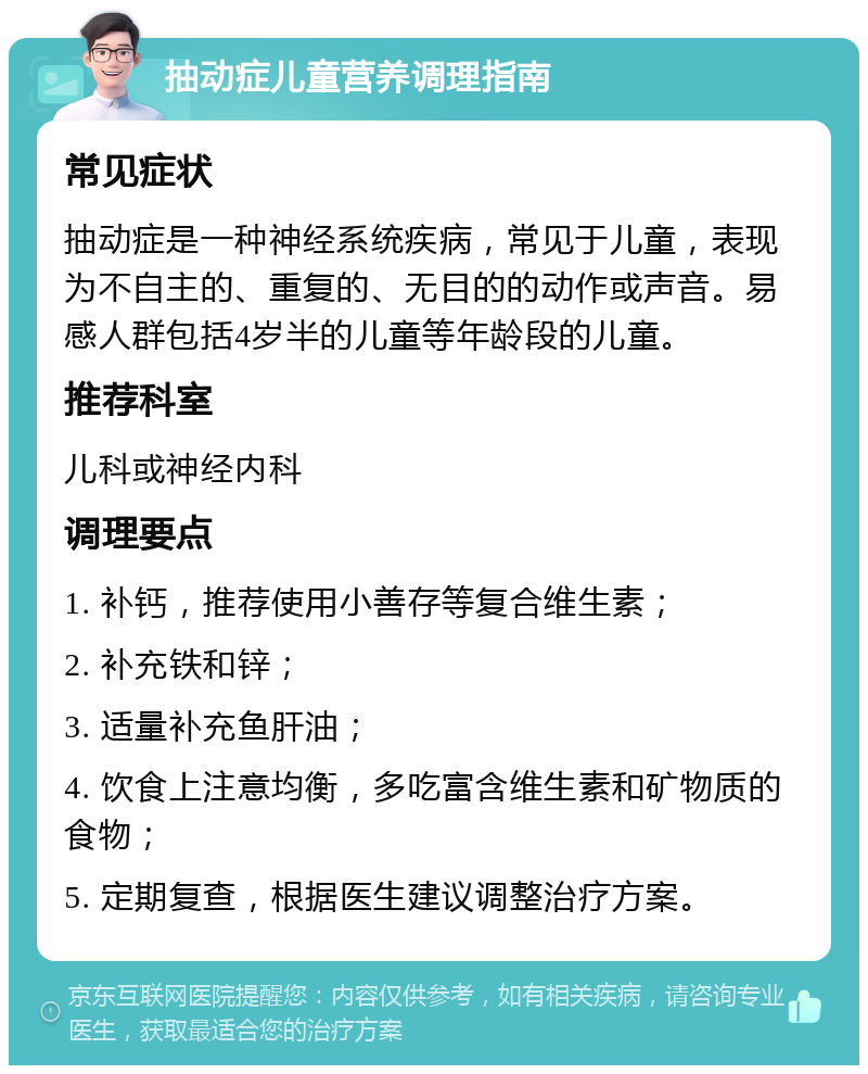 抽动症儿童营养调理指南 常见症状 抽动症是一种神经系统疾病，常见于儿童，表现为不自主的、重复的、无目的的动作或声音。易感人群包括4岁半的儿童等年龄段的儿童。 推荐科室 儿科或神经内科 调理要点 1. 补钙，推荐使用小善存等复合维生素； 2. 补充铁和锌； 3. 适量补充鱼肝油； 4. 饮食上注意均衡，多吃富含维生素和矿物质的食物； 5. 定期复查，根据医生建议调整治疗方案。