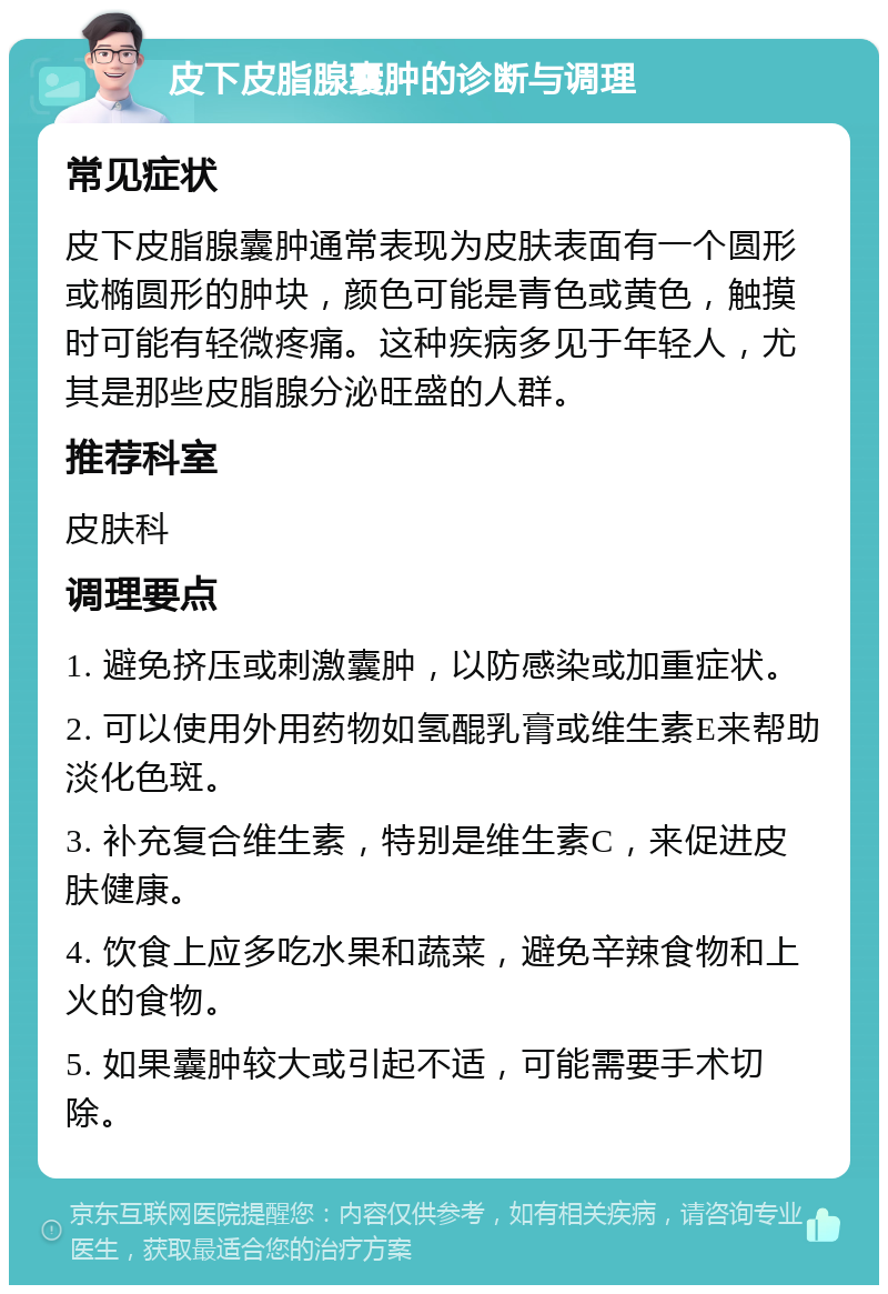 皮下皮脂腺囊肿的诊断与调理 常见症状 皮下皮脂腺囊肿通常表现为皮肤表面有一个圆形或椭圆形的肿块，颜色可能是青色或黄色，触摸时可能有轻微疼痛。这种疾病多见于年轻人，尤其是那些皮脂腺分泌旺盛的人群。 推荐科室 皮肤科 调理要点 1. 避免挤压或刺激囊肿，以防感染或加重症状。 2. 可以使用外用药物如氢醌乳膏或维生素E来帮助淡化色斑。 3. 补充复合维生素，特别是维生素C，来促进皮肤健康。 4. 饮食上应多吃水果和蔬菜，避免辛辣食物和上火的食物。 5. 如果囊肿较大或引起不适，可能需要手术切除。