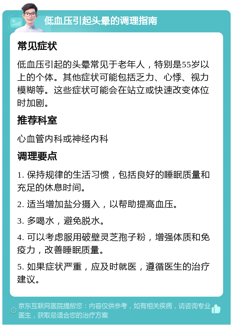 低血压引起头晕的调理指南 常见症状 低血压引起的头晕常见于老年人，特别是55岁以上的个体。其他症状可能包括乏力、心悸、视力模糊等。这些症状可能会在站立或快速改变体位时加剧。 推荐科室 心血管内科或神经内科 调理要点 1. 保持规律的生活习惯，包括良好的睡眠质量和充足的休息时间。 2. 适当增加盐分摄入，以帮助提高血压。 3. 多喝水，避免脱水。 4. 可以考虑服用破壁灵芝孢子粉，增强体质和免疫力，改善睡眠质量。 5. 如果症状严重，应及时就医，遵循医生的治疗建议。