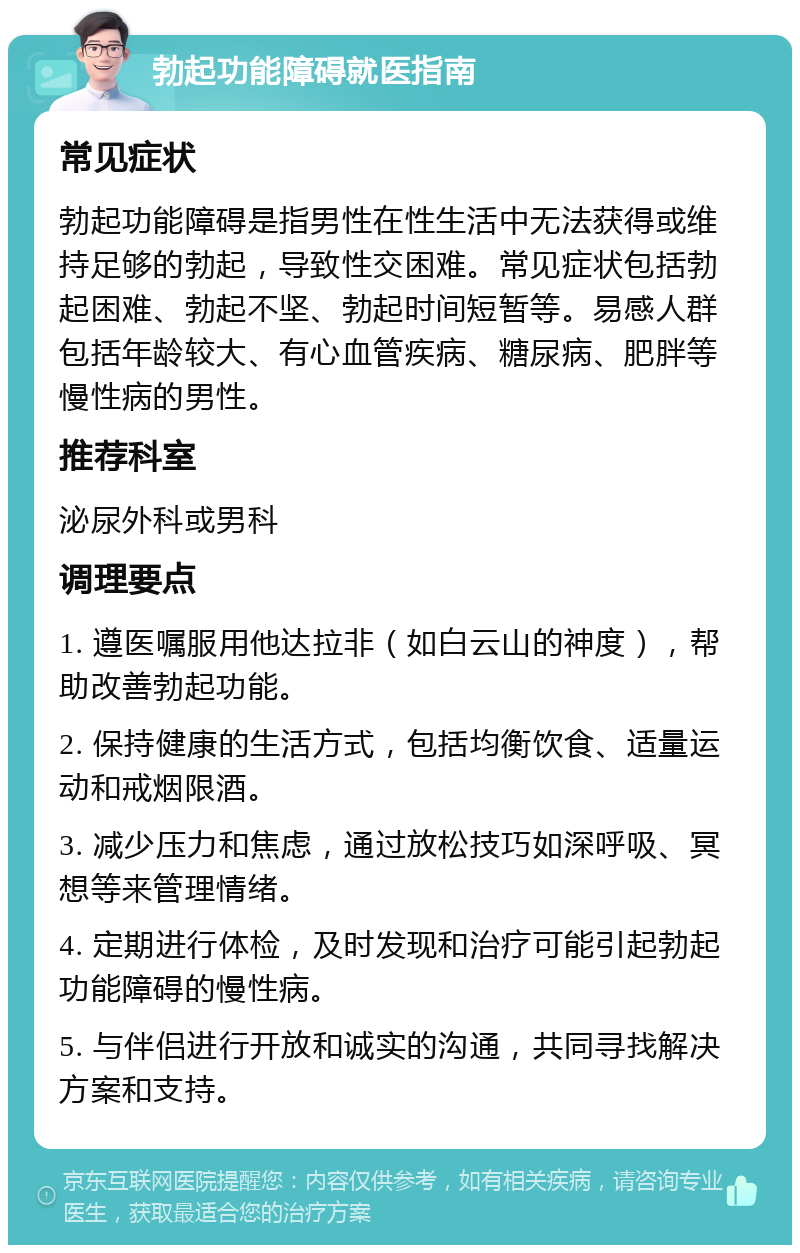 勃起功能障碍就医指南 常见症状 勃起功能障碍是指男性在性生活中无法获得或维持足够的勃起，导致性交困难。常见症状包括勃起困难、勃起不坚、勃起时间短暂等。易感人群包括年龄较大、有心血管疾病、糖尿病、肥胖等慢性病的男性。 推荐科室 泌尿外科或男科 调理要点 1. 遵医嘱服用他达拉非（如白云山的神度），帮助改善勃起功能。 2. 保持健康的生活方式，包括均衡饮食、适量运动和戒烟限酒。 3. 减少压力和焦虑，通过放松技巧如深呼吸、冥想等来管理情绪。 4. 定期进行体检，及时发现和治疗可能引起勃起功能障碍的慢性病。 5. 与伴侣进行开放和诚实的沟通，共同寻找解决方案和支持。