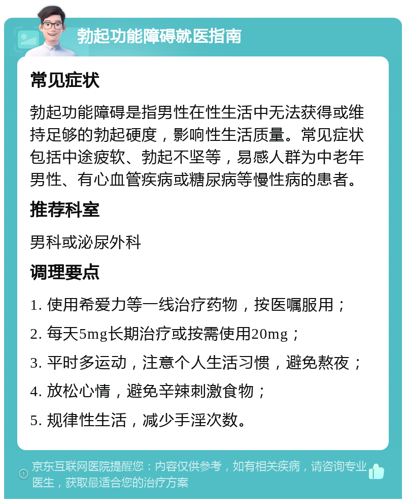 勃起功能障碍就医指南 常见症状 勃起功能障碍是指男性在性生活中无法获得或维持足够的勃起硬度，影响性生活质量。常见症状包括中途疲软、勃起不坚等，易感人群为中老年男性、有心血管疾病或糖尿病等慢性病的患者。 推荐科室 男科或泌尿外科 调理要点 1. 使用希爱力等一线治疗药物，按医嘱服用； 2. 每天5mg长期治疗或按需使用20mg； 3. 平时多运动，注意个人生活习惯，避免熬夜； 4. 放松心情，避免辛辣刺激食物； 5. 规律性生活，减少手淫次数。