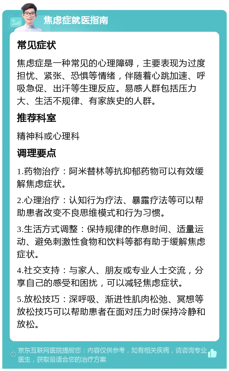 焦虑症就医指南 常见症状 焦虑症是一种常见的心理障碍，主要表现为过度担忧、紧张、恐惧等情绪，伴随着心跳加速、呼吸急促、出汗等生理反应。易感人群包括压力大、生活不规律、有家族史的人群。 推荐科室 精神科或心理科 调理要点 1.药物治疗：阿米替林等抗抑郁药物可以有效缓解焦虑症状。 2.心理治疗：认知行为疗法、暴露疗法等可以帮助患者改变不良思维模式和行为习惯。 3.生活方式调整：保持规律的作息时间、适量运动、避免刺激性食物和饮料等都有助于缓解焦虑症状。 4.社交支持：与家人、朋友或专业人士交流，分享自己的感受和困扰，可以减轻焦虑症状。 5.放松技巧：深呼吸、渐进性肌肉松弛、冥想等放松技巧可以帮助患者在面对压力时保持冷静和放松。