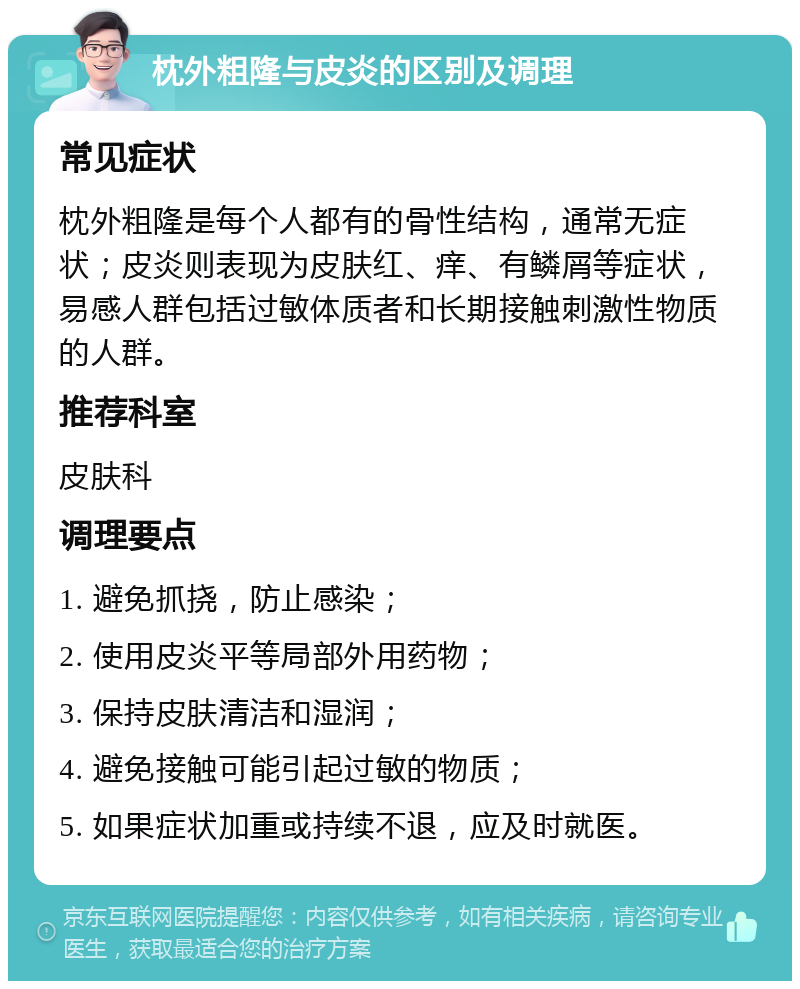 枕外粗隆与皮炎的区别及调理 常见症状 枕外粗隆是每个人都有的骨性结构，通常无症状；皮炎则表现为皮肤红、痒、有鳞屑等症状，易感人群包括过敏体质者和长期接触刺激性物质的人群。 推荐科室 皮肤科 调理要点 1. 避免抓挠，防止感染； 2. 使用皮炎平等局部外用药物； 3. 保持皮肤清洁和湿润； 4. 避免接触可能引起过敏的物质； 5. 如果症状加重或持续不退，应及时就医。