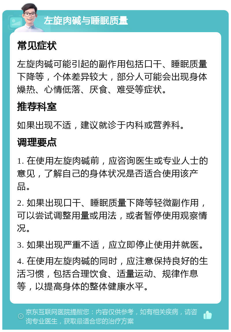 左旋肉碱与睡眠质量 常见症状 左旋肉碱可能引起的副作用包括口干、睡眠质量下降等，个体差异较大，部分人可能会出现身体燥热、心情低落、厌食、难受等症状。 推荐科室 如果出现不适，建议就诊于内科或营养科。 调理要点 1. 在使用左旋肉碱前，应咨询医生或专业人士的意见，了解自己的身体状况是否适合使用该产品。 2. 如果出现口干、睡眠质量下降等轻微副作用，可以尝试调整用量或用法，或者暂停使用观察情况。 3. 如果出现严重不适，应立即停止使用并就医。 4. 在使用左旋肉碱的同时，应注意保持良好的生活习惯，包括合理饮食、适量运动、规律作息等，以提高身体的整体健康水平。