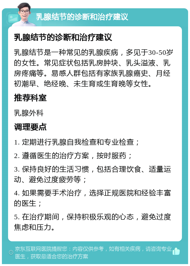 乳腺结节的诊断和治疗建议 乳腺结节的诊断和治疗建议 乳腺结节是一种常见的乳腺疾病，多见于30-50岁的女性。常见症状包括乳房肿块、乳头溢液、乳房疼痛等。易感人群包括有家族乳腺癌史、月经初潮早、绝经晚、未生育或生育晚等女性。 推荐科室 乳腺外科 调理要点 1. 定期进行乳腺自我检查和专业检查； 2. 遵循医生的治疗方案，按时服药； 3. 保持良好的生活习惯，包括合理饮食、适量运动、避免过度疲劳等； 4. 如果需要手术治疗，选择正规医院和经验丰富的医生； 5. 在治疗期间，保持积极乐观的心态，避免过度焦虑和压力。