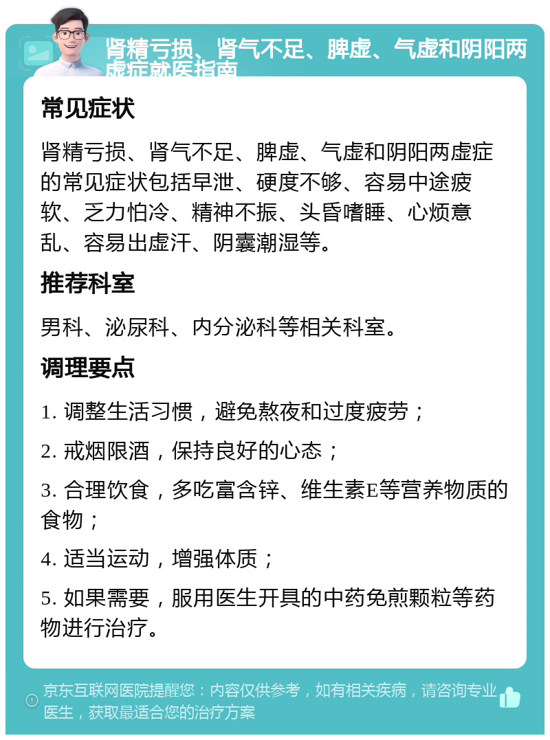 肾精亏损、肾气不足、脾虚、气虚和阴阳两虚症就医指南 常见症状 肾精亏损、肾气不足、脾虚、气虚和阴阳两虚症的常见症状包括早泄、硬度不够、容易中途疲软、乏力怕冷、精神不振、头昏嗜睡、心烦意乱、容易出虚汗、阴囊潮湿等。 推荐科室 男科、泌尿科、内分泌科等相关科室。 调理要点 1. 调整生活习惯，避免熬夜和过度疲劳； 2. 戒烟限酒，保持良好的心态； 3. 合理饮食，多吃富含锌、维生素E等营养物质的食物； 4. 适当运动，增强体质； 5. 如果需要，服用医生开具的中药免煎颗粒等药物进行治疗。