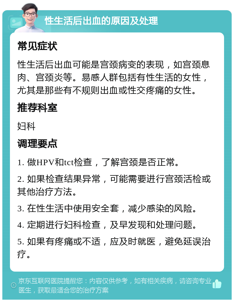 性生活后出血的原因及处理 常见症状 性生活后出血可能是宫颈病变的表现，如宫颈息肉、宫颈炎等。易感人群包括有性生活的女性，尤其是那些有不规则出血或性交疼痛的女性。 推荐科室 妇科 调理要点 1. 做HPV和tct检查，了解宫颈是否正常。 2. 如果检查结果异常，可能需要进行宫颈活检或其他治疗方法。 3. 在性生活中使用安全套，减少感染的风险。 4. 定期进行妇科检查，及早发现和处理问题。 5. 如果有疼痛或不适，应及时就医，避免延误治疗。