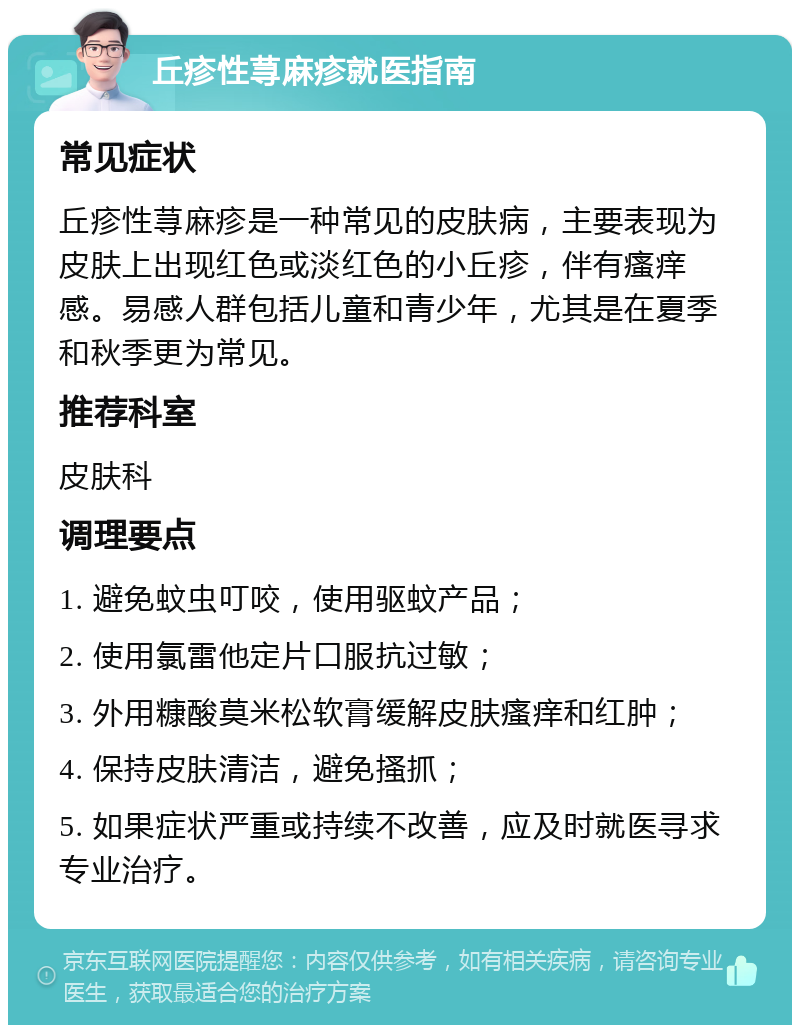 丘疹性荨麻疹就医指南 常见症状 丘疹性荨麻疹是一种常见的皮肤病，主要表现为皮肤上出现红色或淡红色的小丘疹，伴有瘙痒感。易感人群包括儿童和青少年，尤其是在夏季和秋季更为常见。 推荐科室 皮肤科 调理要点 1. 避免蚊虫叮咬，使用驱蚊产品； 2. 使用氯雷他定片口服抗过敏； 3. 外用糠酸莫米松软膏缓解皮肤瘙痒和红肿； 4. 保持皮肤清洁，避免搔抓； 5. 如果症状严重或持续不改善，应及时就医寻求专业治疗。