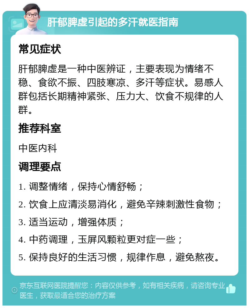 肝郁脾虚引起的多汗就医指南 常见症状 肝郁脾虚是一种中医辨证，主要表现为情绪不稳、食欲不振、四肢寒凉、多汗等症状。易感人群包括长期精神紧张、压力大、饮食不规律的人群。 推荐科室 中医内科 调理要点 1. 调整情绪，保持心情舒畅； 2. 饮食上应清淡易消化，避免辛辣刺激性食物； 3. 适当运动，增强体质； 4. 中药调理，玉屏风颗粒更对症一些； 5. 保持良好的生活习惯，规律作息，避免熬夜。