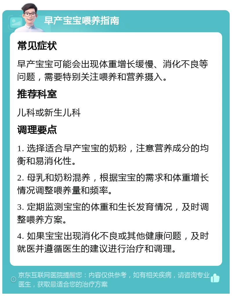 早产宝宝喂养指南 常见症状 早产宝宝可能会出现体重增长缓慢、消化不良等问题，需要特别关注喂养和营养摄入。 推荐科室 儿科或新生儿科 调理要点 1. 选择适合早产宝宝的奶粉，注意营养成分的均衡和易消化性。 2. 母乳和奶粉混养，根据宝宝的需求和体重增长情况调整喂养量和频率。 3. 定期监测宝宝的体重和生长发育情况，及时调整喂养方案。 4. 如果宝宝出现消化不良或其他健康问题，及时就医并遵循医生的建议进行治疗和调理。