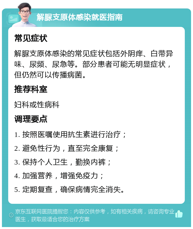 解脲支原体感染就医指南 常见症状 解脲支原体感染的常见症状包括外阴痒、白带异味、尿频、尿急等。部分患者可能无明显症状，但仍然可以传播病菌。 推荐科室 妇科或性病科 调理要点 1. 按照医嘱使用抗生素进行治疗； 2. 避免性行为，直至完全康复； 3. 保持个人卫生，勤换内裤； 4. 加强营养，增强免疫力； 5. 定期复查，确保病情完全消失。