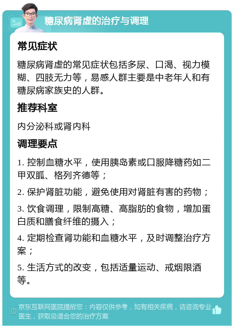 糖尿病肾虚的治疗与调理 常见症状 糖尿病肾虚的常见症状包括多尿、口渴、视力模糊、四肢无力等，易感人群主要是中老年人和有糖尿病家族史的人群。 推荐科室 内分泌科或肾内科 调理要点 1. 控制血糖水平，使用胰岛素或口服降糖药如二甲双胍、格列齐德等； 2. 保护肾脏功能，避免使用对肾脏有害的药物； 3. 饮食调理，限制高糖、高脂肪的食物，增加蛋白质和膳食纤维的摄入； 4. 定期检查肾功能和血糖水平，及时调整治疗方案； 5. 生活方式的改变，包括适量运动、戒烟限酒等。