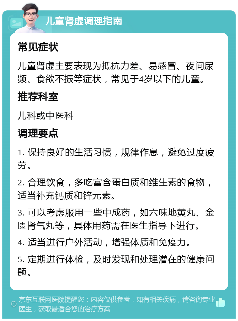 儿童肾虚调理指南 常见症状 儿童肾虚主要表现为抵抗力差、易感冒、夜间尿频、食欲不振等症状，常见于4岁以下的儿童。 推荐科室 儿科或中医科 调理要点 1. 保持良好的生活习惯，规律作息，避免过度疲劳。 2. 合理饮食，多吃富含蛋白质和维生素的食物，适当补充钙质和锌元素。 3. 可以考虑服用一些中成药，如六味地黄丸、金匮肾气丸等，具体用药需在医生指导下进行。 4. 适当进行户外活动，增强体质和免疫力。 5. 定期进行体检，及时发现和处理潜在的健康问题。