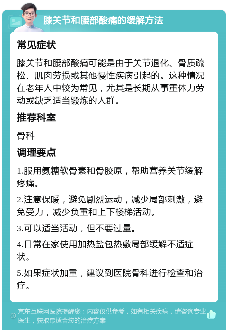 膝关节和腰部酸痛的缓解方法 常见症状 膝关节和腰部酸痛可能是由于关节退化、骨质疏松、肌肉劳损或其他慢性疾病引起的。这种情况在老年人中较为常见，尤其是长期从事重体力劳动或缺乏适当锻炼的人群。 推荐科室 骨科 调理要点 1.服用氨糖软骨素和骨胶原，帮助营养关节缓解疼痛。 2.注意保暖，避免剧烈运动，减少局部刺激，避免受力，减少负重和上下楼梯活动。 3.可以适当活动，但不要过量。 4.日常在家使用加热盐包热敷局部缓解不适症状。 5.如果症状加重，建议到医院骨科进行检查和治疗。