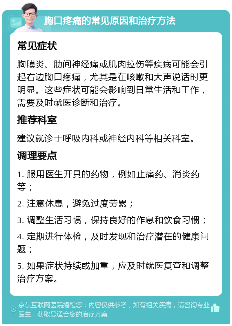 胸口疼痛的常见原因和治疗方法 常见症状 胸膜炎、肋间神经痛或肌肉拉伤等疾病可能会引起右边胸口疼痛，尤其是在咳嗽和大声说话时更明显。这些症状可能会影响到日常生活和工作，需要及时就医诊断和治疗。 推荐科室 建议就诊于呼吸内科或神经内科等相关科室。 调理要点 1. 服用医生开具的药物，例如止痛药、消炎药等； 2. 注意休息，避免过度劳累； 3. 调整生活习惯，保持良好的作息和饮食习惯； 4. 定期进行体检，及时发现和治疗潜在的健康问题； 5. 如果症状持续或加重，应及时就医复查和调整治疗方案。