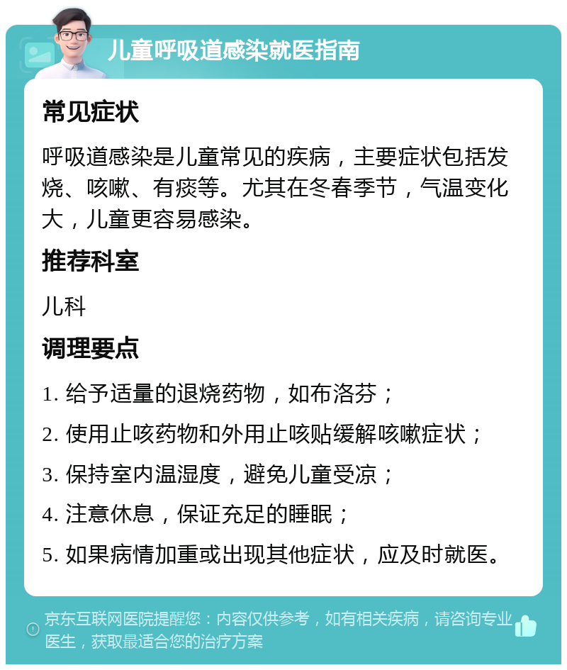 儿童呼吸道感染就医指南 常见症状 呼吸道感染是儿童常见的疾病，主要症状包括发烧、咳嗽、有痰等。尤其在冬春季节，气温变化大，儿童更容易感染。 推荐科室 儿科 调理要点 1. 给予适量的退烧药物，如布洛芬； 2. 使用止咳药物和外用止咳贴缓解咳嗽症状； 3. 保持室内温湿度，避免儿童受凉； 4. 注意休息，保证充足的睡眠； 5. 如果病情加重或出现其他症状，应及时就医。