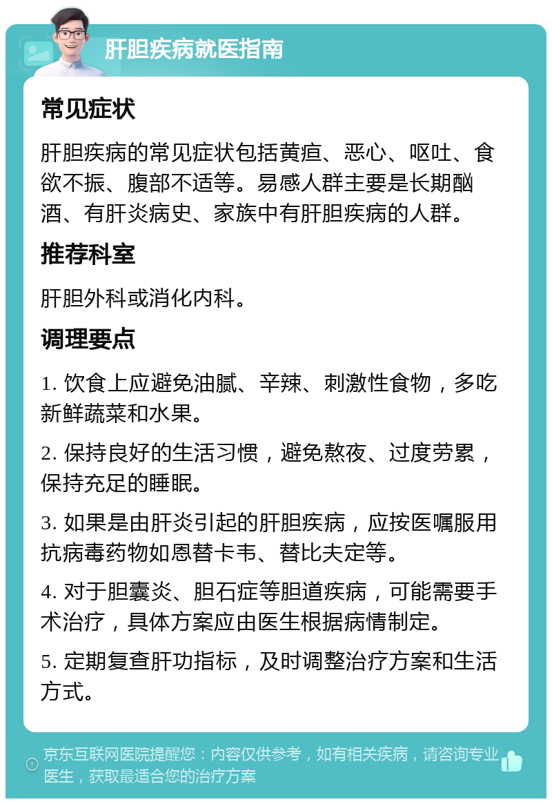 肝胆疾病就医指南 常见症状 肝胆疾病的常见症状包括黄疸、恶心、呕吐、食欲不振、腹部不适等。易感人群主要是长期酗酒、有肝炎病史、家族中有肝胆疾病的人群。 推荐科室 肝胆外科或消化内科。 调理要点 1. 饮食上应避免油腻、辛辣、刺激性食物，多吃新鲜蔬菜和水果。 2. 保持良好的生活习惯，避免熬夜、过度劳累，保持充足的睡眠。 3. 如果是由肝炎引起的肝胆疾病，应按医嘱服用抗病毒药物如恩替卡韦、替比夫定等。 4. 对于胆囊炎、胆石症等胆道疾病，可能需要手术治疗，具体方案应由医生根据病情制定。 5. 定期复查肝功指标，及时调整治疗方案和生活方式。