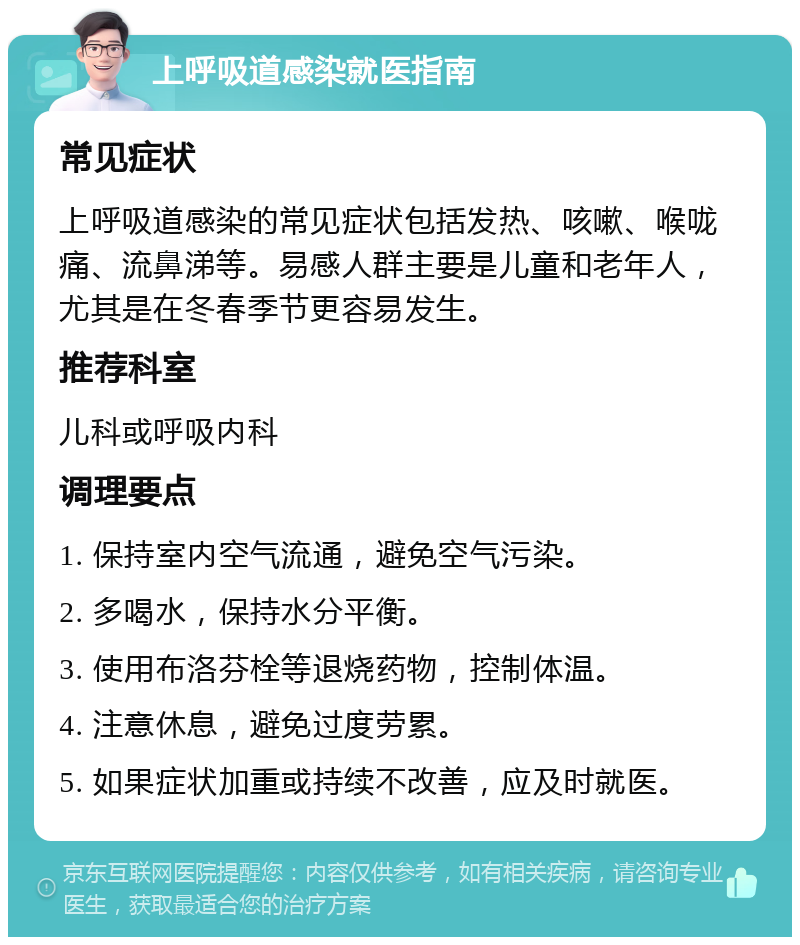 上呼吸道感染就医指南 常见症状 上呼吸道感染的常见症状包括发热、咳嗽、喉咙痛、流鼻涕等。易感人群主要是儿童和老年人，尤其是在冬春季节更容易发生。 推荐科室 儿科或呼吸内科 调理要点 1. 保持室内空气流通，避免空气污染。 2. 多喝水，保持水分平衡。 3. 使用布洛芬栓等退烧药物，控制体温。 4. 注意休息，避免过度劳累。 5. 如果症状加重或持续不改善，应及时就医。