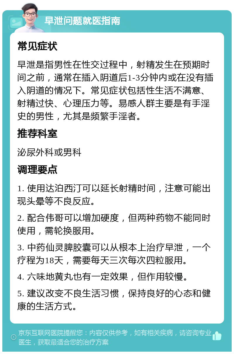 早泄问题就医指南 常见症状 早泄是指男性在性交过程中，射精发生在预期时间之前，通常在插入阴道后1-3分钟内或在没有插入阴道的情况下。常见症状包括性生活不满意、射精过快、心理压力等。易感人群主要是有手淫史的男性，尤其是频繁手淫者。 推荐科室 泌尿外科或男科 调理要点 1. 使用达泊西汀可以延长射精时间，注意可能出现头晕等不良反应。 2. 配合伟哥可以增加硬度，但两种药物不能同时使用，需轮换服用。 3. 中药仙灵脾胶囊可以从根本上治疗早泄，一个疗程为18天，需要每天三次每次四粒服用。 4. 六味地黄丸也有一定效果，但作用较慢。 5. 建议改变不良生活习惯，保持良好的心态和健康的生活方式。