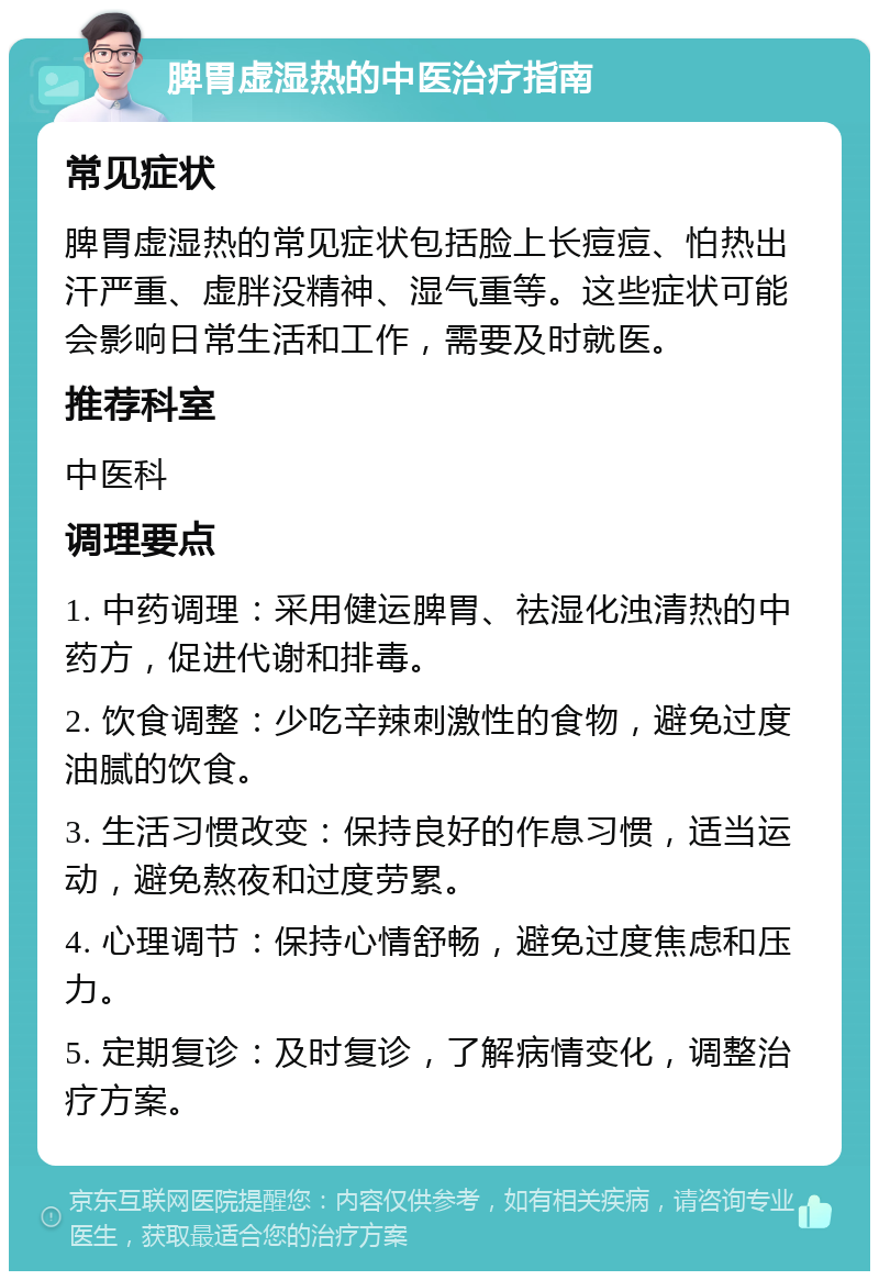 脾胃虚湿热的中医治疗指南 常见症状 脾胃虚湿热的常见症状包括脸上长痘痘、怕热出汗严重、虚胖没精神、湿气重等。这些症状可能会影响日常生活和工作，需要及时就医。 推荐科室 中医科 调理要点 1. 中药调理：采用健运脾胃、祛湿化浊清热的中药方，促进代谢和排毒。 2. 饮食调整：少吃辛辣刺激性的食物，避免过度油腻的饮食。 3. 生活习惯改变：保持良好的作息习惯，适当运动，避免熬夜和过度劳累。 4. 心理调节：保持心情舒畅，避免过度焦虑和压力。 5. 定期复诊：及时复诊，了解病情变化，调整治疗方案。