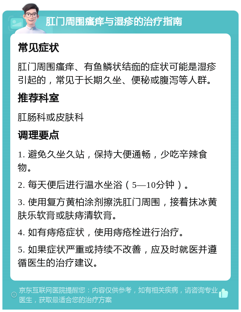 肛门周围瘙痒与湿疹的治疗指南 常见症状 肛门周围瘙痒、有鱼鳞状结痂的症状可能是湿疹引起的，常见于长期久坐、便秘或腹泻等人群。 推荐科室 肛肠科或皮肤科 调理要点 1. 避免久坐久站，保持大便通畅，少吃辛辣食物。 2. 每天便后进行温水坐浴（5—10分钟）。 3. 使用复方黄柏涂剂擦洗肛门周围，接着抹冰黄肤乐软膏或肤痔清软膏。 4. 如有痔疮症状，使用痔疮栓进行治疗。 5. 如果症状严重或持续不改善，应及时就医并遵循医生的治疗建议。