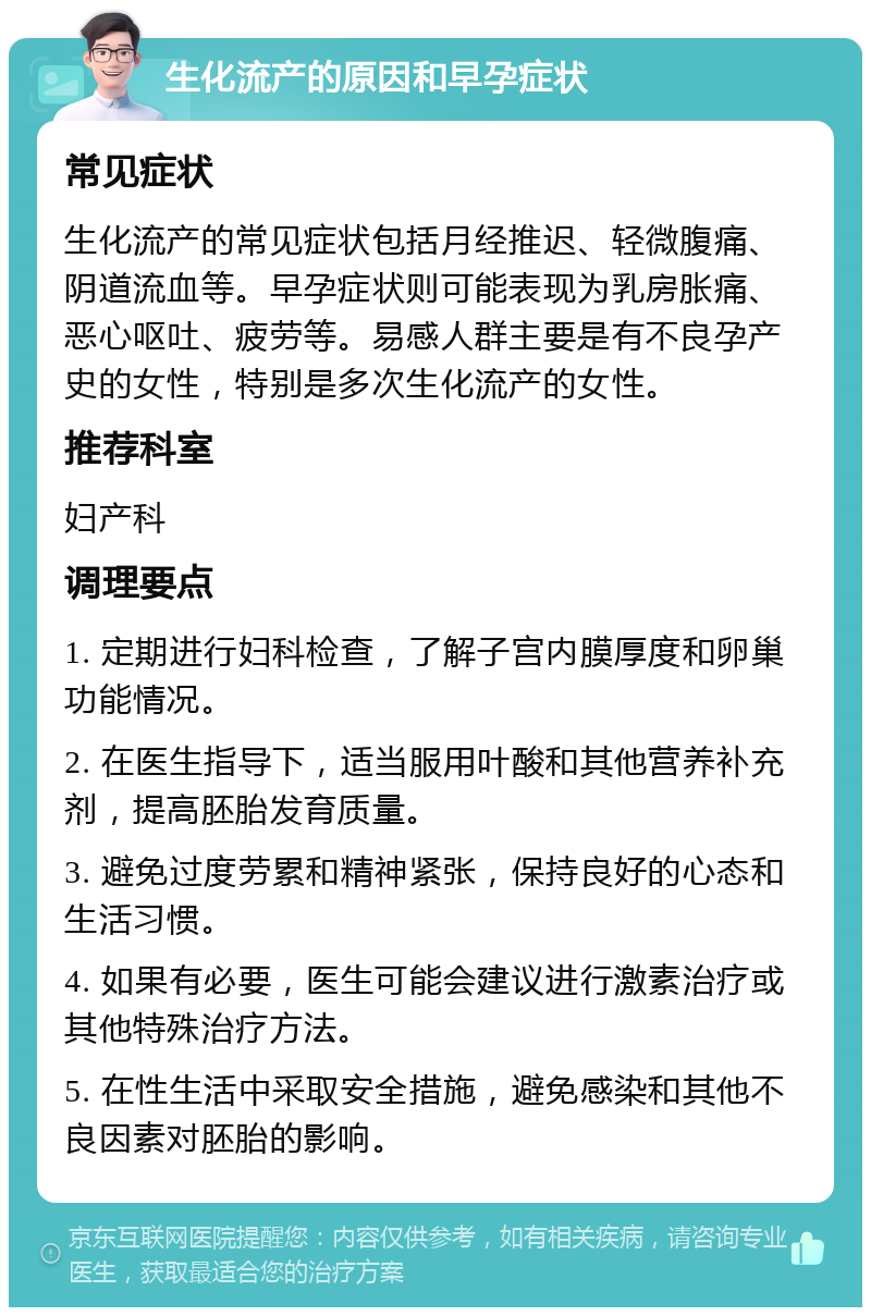 生化流产的原因和早孕症状 常见症状 生化流产的常见症状包括月经推迟、轻微腹痛、阴道流血等。早孕症状则可能表现为乳房胀痛、恶心呕吐、疲劳等。易感人群主要是有不良孕产史的女性，特别是多次生化流产的女性。 推荐科室 妇产科 调理要点 1. 定期进行妇科检查，了解子宫内膜厚度和卵巢功能情况。 2. 在医生指导下，适当服用叶酸和其他营养补充剂，提高胚胎发育质量。 3. 避免过度劳累和精神紧张，保持良好的心态和生活习惯。 4. 如果有必要，医生可能会建议进行激素治疗或其他特殊治疗方法。 5. 在性生活中采取安全措施，避免感染和其他不良因素对胚胎的影响。