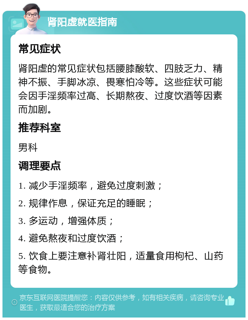 肾阳虚就医指南 常见症状 肾阳虚的常见症状包括腰膝酸软、四肢乏力、精神不振、手脚冰凉、畏寒怕冷等。这些症状可能会因手淫频率过高、长期熬夜、过度饮酒等因素而加剧。 推荐科室 男科 调理要点 1. 减少手淫频率，避免过度刺激； 2. 规律作息，保证充足的睡眠； 3. 多运动，增强体质； 4. 避免熬夜和过度饮酒； 5. 饮食上要注意补肾壮阳，适量食用枸杞、山药等食物。