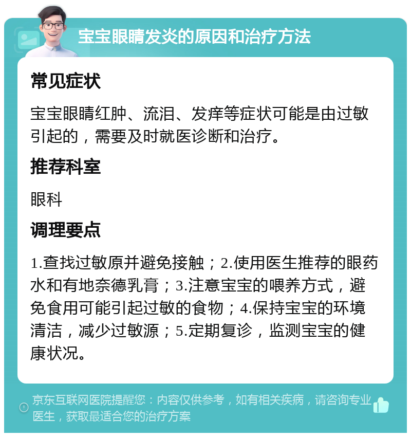 宝宝眼睛发炎的原因和治疗方法 常见症状 宝宝眼睛红肿、流泪、发痒等症状可能是由过敏引起的，需要及时就医诊断和治疗。 推荐科室 眼科 调理要点 1.查找过敏原并避免接触；2.使用医生推荐的眼药水和有地奈德乳膏；3.注意宝宝的喂养方式，避免食用可能引起过敏的食物；4.保持宝宝的环境清洁，减少过敏源；5.定期复诊，监测宝宝的健康状况。