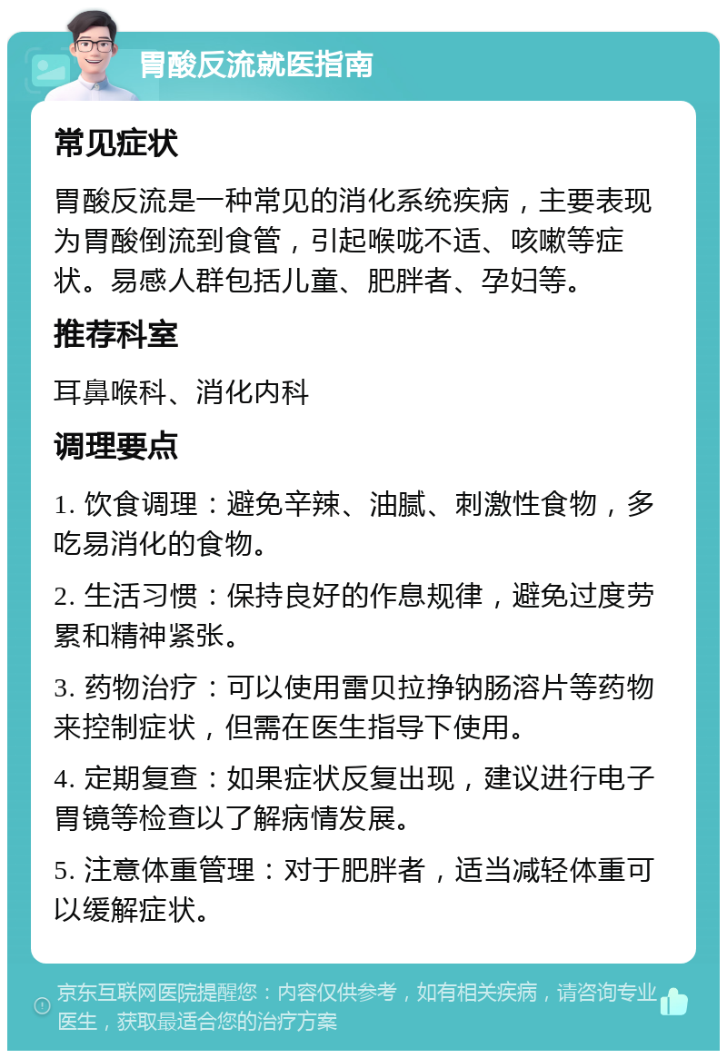 胃酸反流就医指南 常见症状 胃酸反流是一种常见的消化系统疾病，主要表现为胃酸倒流到食管，引起喉咙不适、咳嗽等症状。易感人群包括儿童、肥胖者、孕妇等。 推荐科室 耳鼻喉科、消化内科 调理要点 1. 饮食调理：避免辛辣、油腻、刺激性食物，多吃易消化的食物。 2. 生活习惯：保持良好的作息规律，避免过度劳累和精神紧张。 3. 药物治疗：可以使用雷贝拉挣钠肠溶片等药物来控制症状，但需在医生指导下使用。 4. 定期复查：如果症状反复出现，建议进行电子胃镜等检查以了解病情发展。 5. 注意体重管理：对于肥胖者，适当减轻体重可以缓解症状。