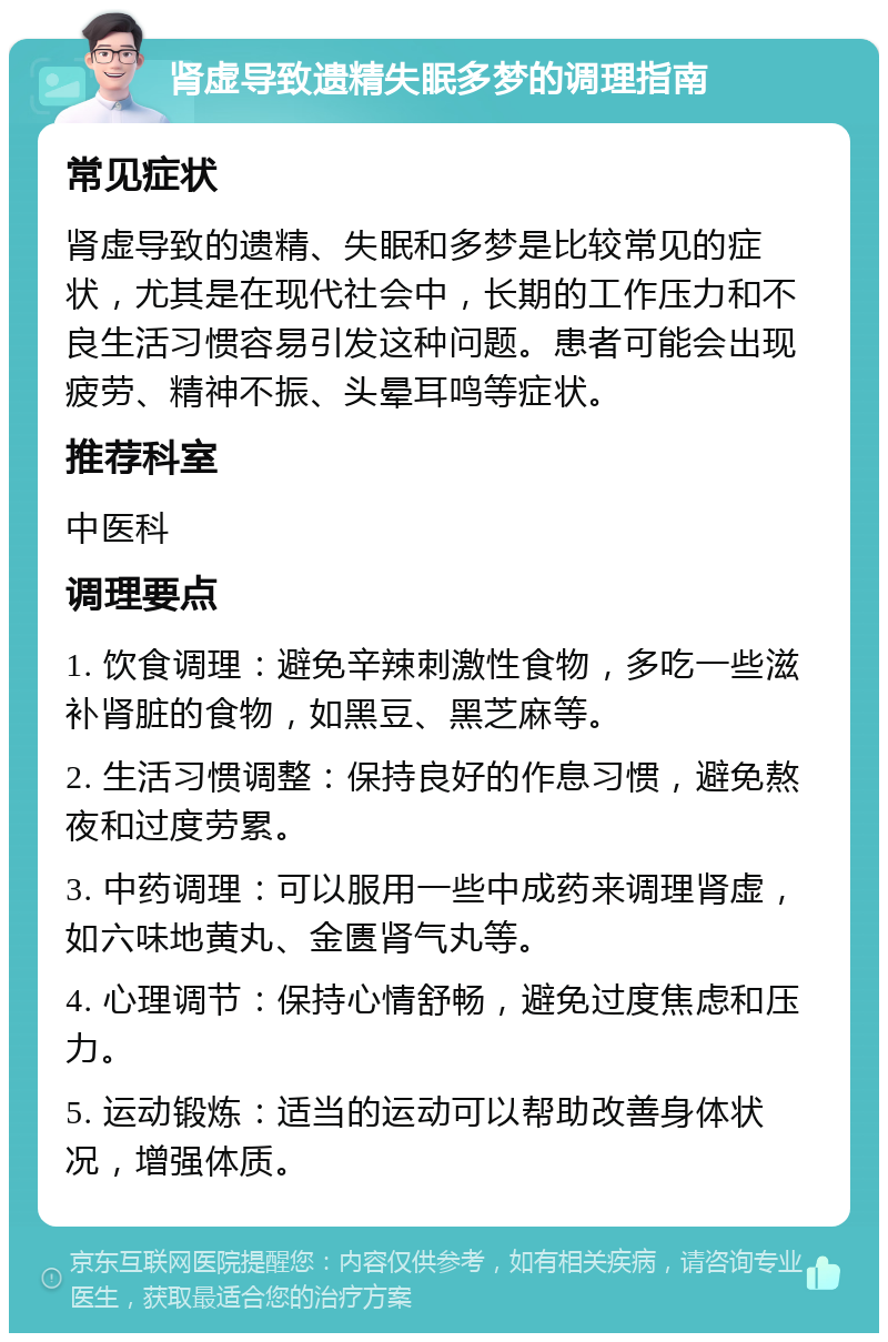 肾虚导致遗精失眠多梦的调理指南 常见症状 肾虚导致的遗精、失眠和多梦是比较常见的症状，尤其是在现代社会中，长期的工作压力和不良生活习惯容易引发这种问题。患者可能会出现疲劳、精神不振、头晕耳鸣等症状。 推荐科室 中医科 调理要点 1. 饮食调理：避免辛辣刺激性食物，多吃一些滋补肾脏的食物，如黑豆、黑芝麻等。 2. 生活习惯调整：保持良好的作息习惯，避免熬夜和过度劳累。 3. 中药调理：可以服用一些中成药来调理肾虚，如六味地黄丸、金匮肾气丸等。 4. 心理调节：保持心情舒畅，避免过度焦虑和压力。 5. 运动锻炼：适当的运动可以帮助改善身体状况，增强体质。